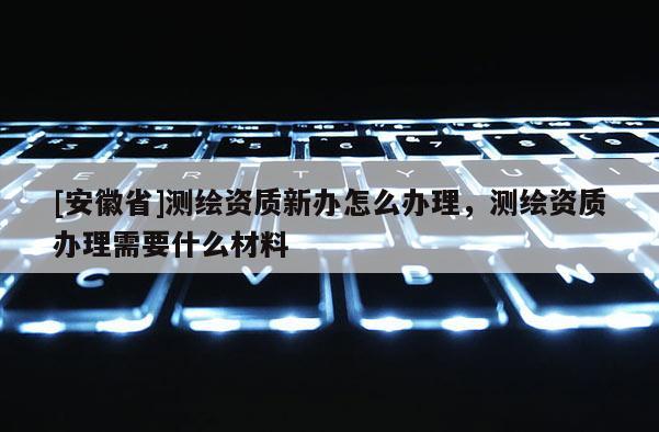 [安徽省]測繪資質新辦怎么辦理，測繪資質辦理需要什么材料