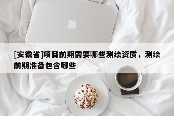 [安徽省]項目前期需要哪些測繪資質(zhì)，測繪前期準備包含哪些