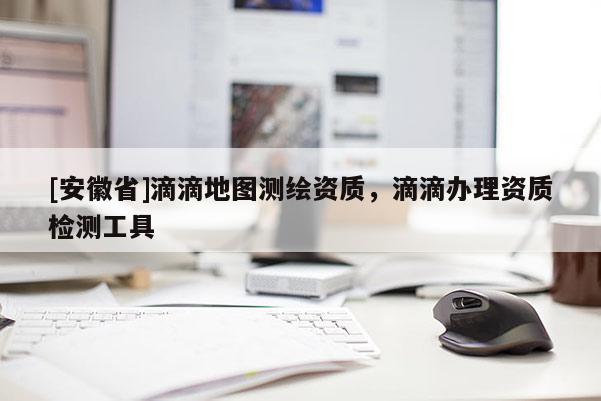 [安徽省]滴滴地圖測繪資質，滴滴辦理資質檢測工具