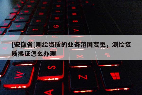 [安徽省]測繪資質的業務范圍變更，測繪資質換證怎么辦理