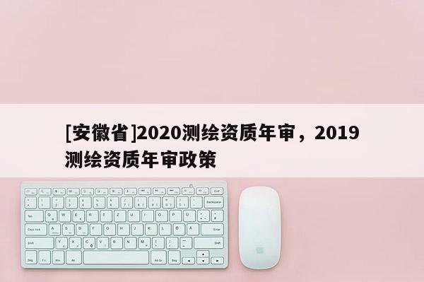 [安徽省]2020測(cè)繪資質(zhì)年審，2019測(cè)繪資質(zhì)年審政策