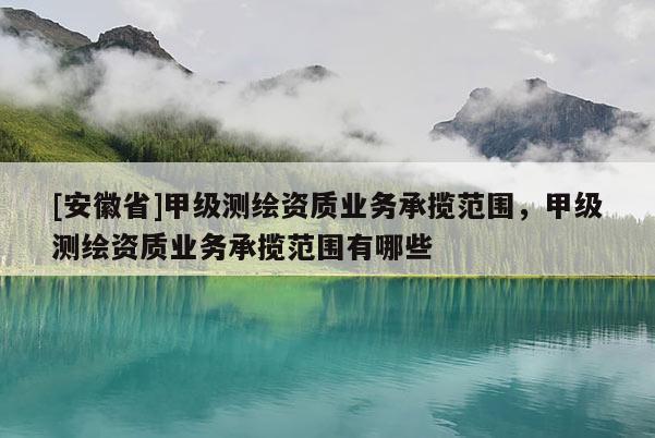 [安徽省]甲級測繪資質業務承攬范圍，甲級測繪資質業務承攬范圍有哪些
