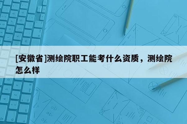 [安徽省]測繪院職工能考什么資質，測繪院怎么樣