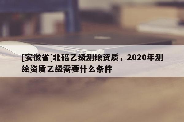 [安徽省]北碚乙級測繪資質，2020年測繪資質乙級需要什么條件