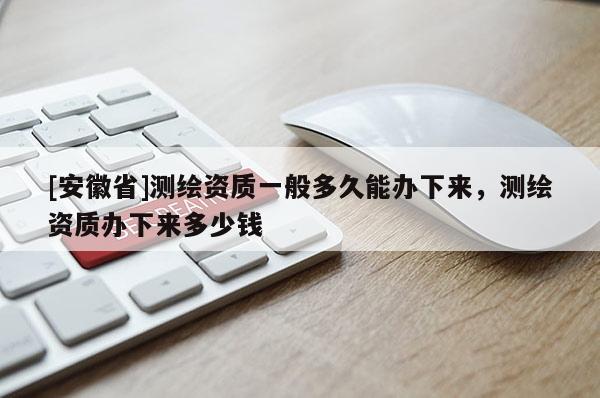 [安徽省]測繪資質一般多久能辦下來，測繪資質辦下來多少錢