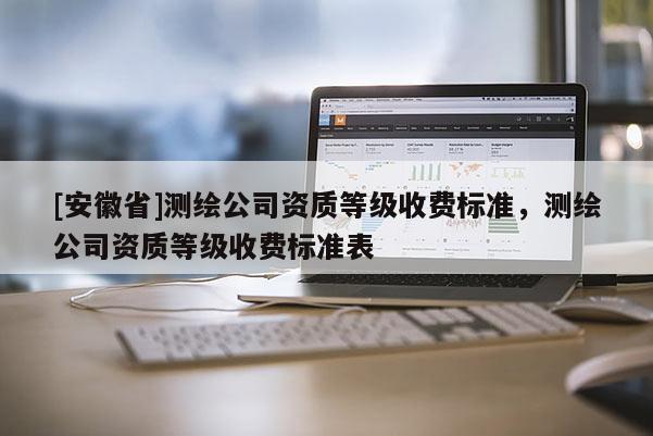 [安徽省]測繪公司資質等級收費標準，測繪公司資質等級收費標準表
