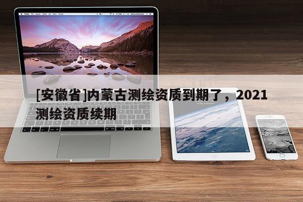 [安徽省]內蒙古測繪資質到期了，2021測繪資質續期