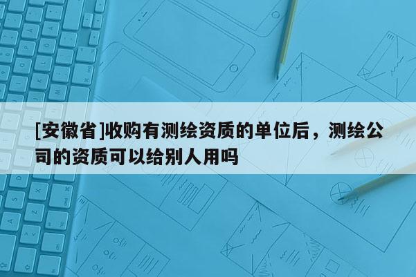 [安徽省]收購有測繪資質(zhì)的單位后，測繪公司的資質(zhì)可以給別人用嗎