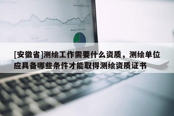 [安徽省]測繪工作需要什么資質，測繪單位應具備哪些條件才能取得測繪資質證書