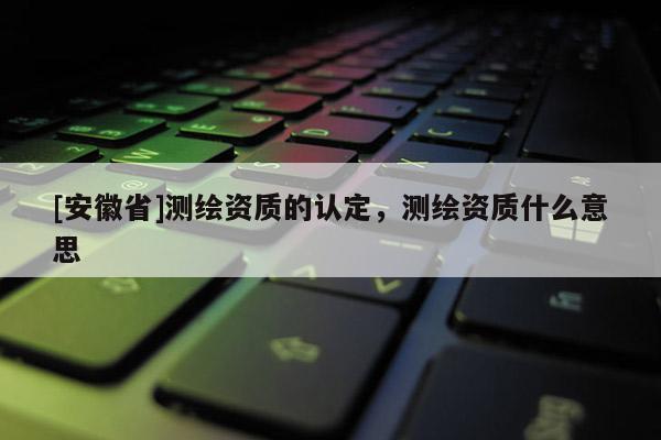 [安徽省]測繪資質的認定，測繪資質什么意思