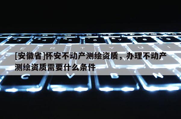 [安徽省]懷安不動產測繪資質，辦理不動產測繪資質需要什么條件