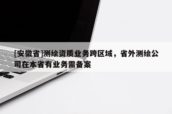 [安徽省]測繪資質業務跨區域，省外測繪公司在本省有業務需備案