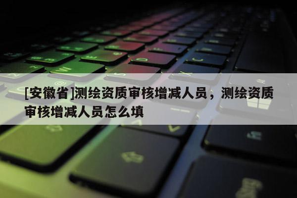 [安徽省]測繪資質審核增減人員，測繪資質審核增減人員怎么填