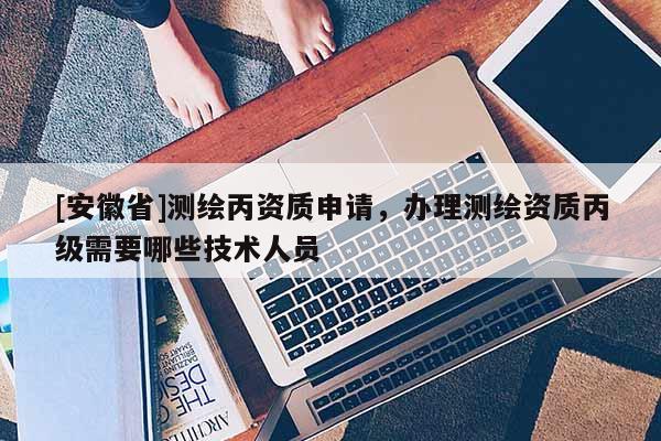 [安徽省]測(cè)繪丙資質(zhì)申請(qǐng)，辦理測(cè)繪資質(zhì)丙級(jí)需要哪些技術(shù)人員