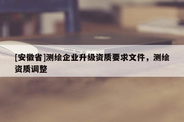 [安徽省]測繪企業升級資質要求文件，測繪資質調整
