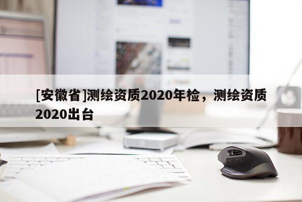 [安徽省]測繪資質2020年檢，測繪資質2020出臺