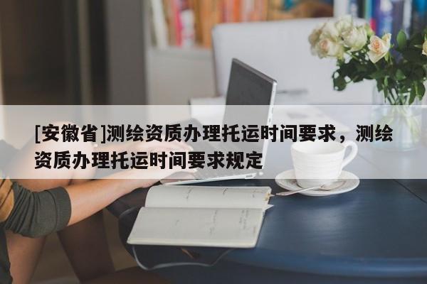 [安徽省]測繪資質辦理托運時間要求，測繪資質辦理托運時間要求規定
