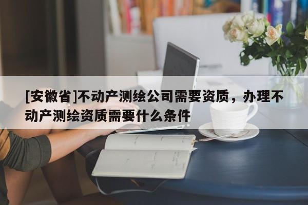 [安徽省]不動產測繪公司需要資質，辦理不動產測繪資質需要什么條件