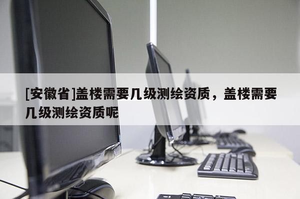 [安徽省]蓋樓需要幾級測繪資質，蓋樓需要幾級測繪資質呢