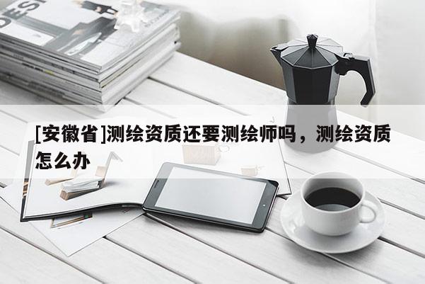 [安徽省]測繪資質還要測繪師嗎，測繪資質怎么辦