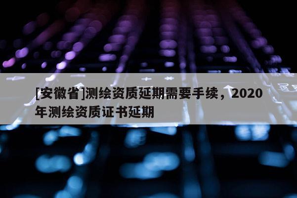 [安徽省]測繪資質延期需要手續，2020年測繪資質證書延期
