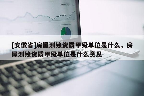 [安徽省]房屋測繪資質甲級單位是什么，房屋測繪資質甲級單位是什么意思