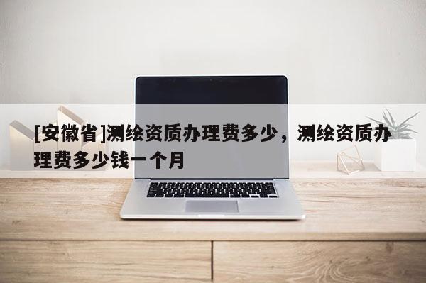 [安徽省]測繪資質辦理費多少，測繪資質辦理費多少錢一個月