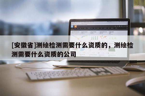 [安徽省]測繪檢測需要什么資質(zhì)的，測繪檢測需要什么資質(zhì)的公司
