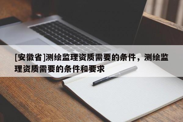 [安徽省]測繪監(jiān)理資質(zhì)需要的條件，測繪監(jiān)理資質(zhì)需要的條件和要求
