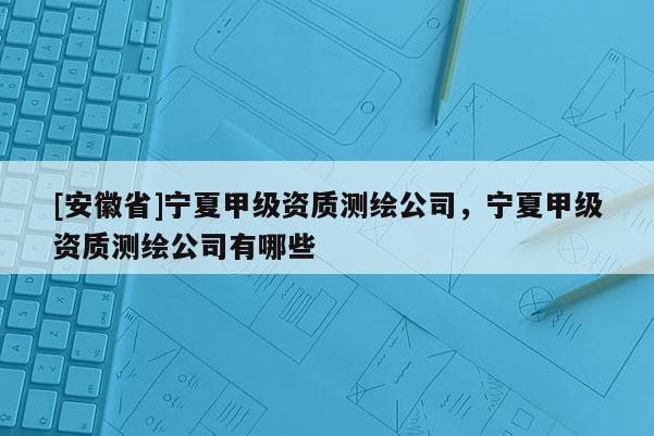 [安徽省]寧夏甲級資質測繪公司，寧夏甲級資質測繪公司有哪些