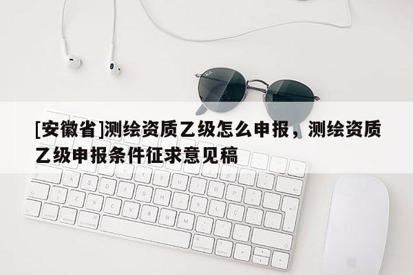 [安徽省]測繪資質乙級怎么申報，測繪資質乙級申報條件征求意見稿