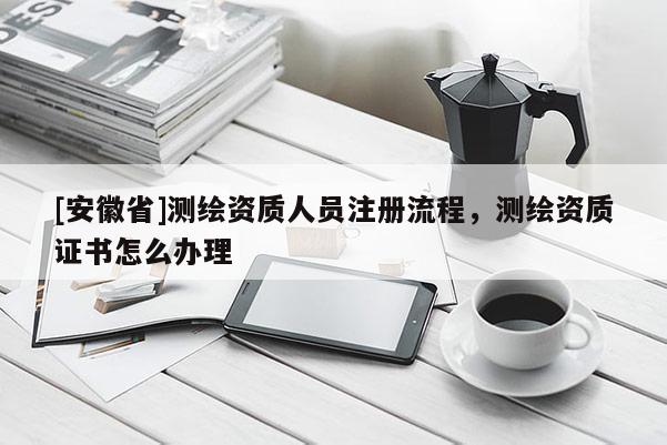 [安徽省]測繪資質人員注冊流程，測繪資質證書怎么辦理