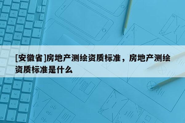 [安徽省]房地產測繪資質標準，房地產測繪資質標準是什么