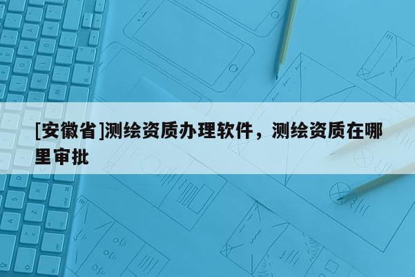 [安徽省]測繪資質辦理軟件，測繪資質在哪里審批