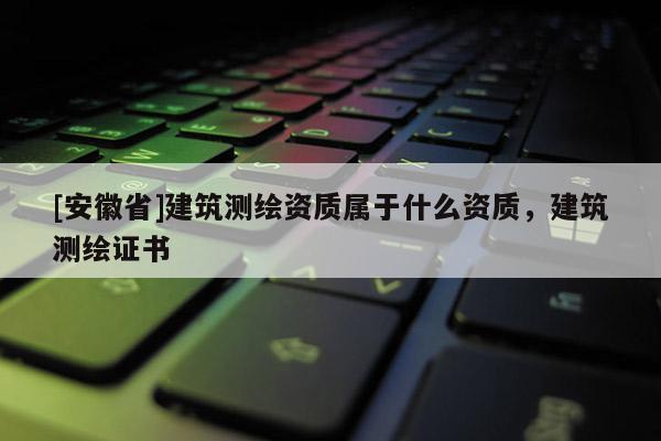 [安徽省]建筑測繪資質屬于什么資質，建筑測繪證書