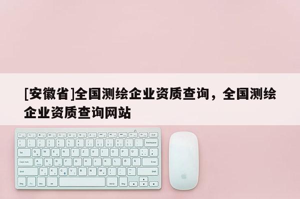 [安徽省]全國測繪企業資質查詢，全國測繪企業資質查詢網站