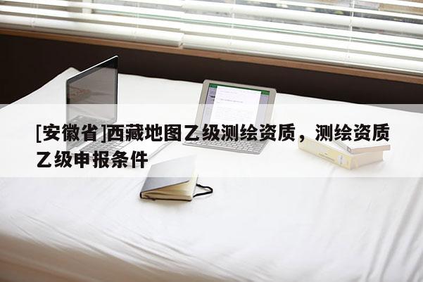 [安徽省]西藏地圖乙級測繪資質，測繪資質乙級申報條件
