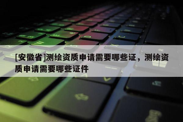 [安徽省]測繪資質申請需要哪些證，測繪資質申請需要哪些證件