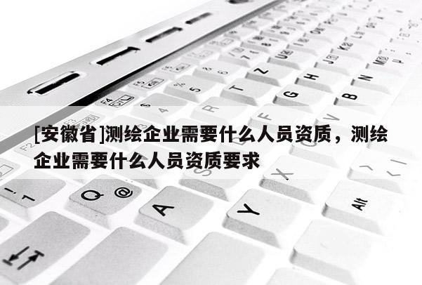[安徽省]測(cè)繪企業(yè)需要什么人員資質(zhì)，測(cè)繪企業(yè)需要什么人員資質(zhì)要求