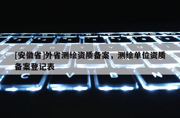 [安徽省]外省測繪資質備案，測繪單位資質備案登記表