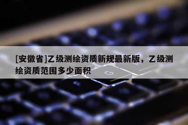 [安徽省]乙級測繪資質(zhì)新規(guī)最新版，乙級測繪資質(zhì)范圍多少面積