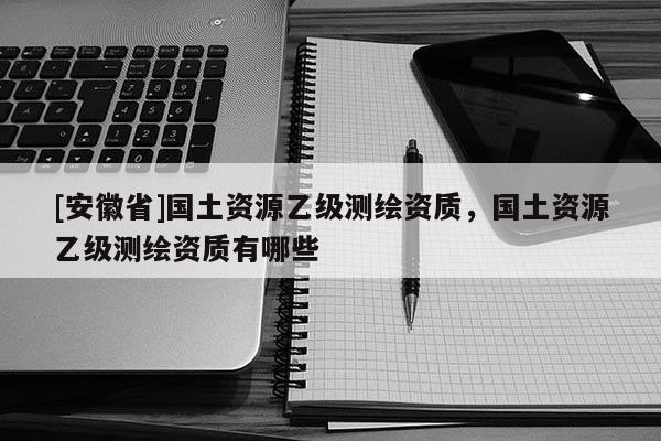 [安徽省]國(guó)土資源乙級(jí)測(cè)繪資質(zhì)，國(guó)土資源乙級(jí)測(cè)繪資質(zhì)有哪些