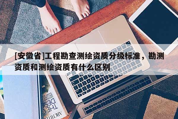 [安徽省]工程勘查測繪資質分級標準，勘測資質和測繪資質有什么區別