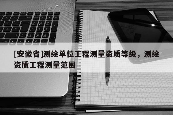 [安徽省]測繪單位工程測量資質等級，測繪資質工程測量范圍