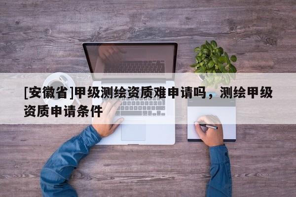 [安徽省]甲級(jí)測繪資質(zhì)難申請嗎，測繪甲級(jí)資質(zhì)申請條件