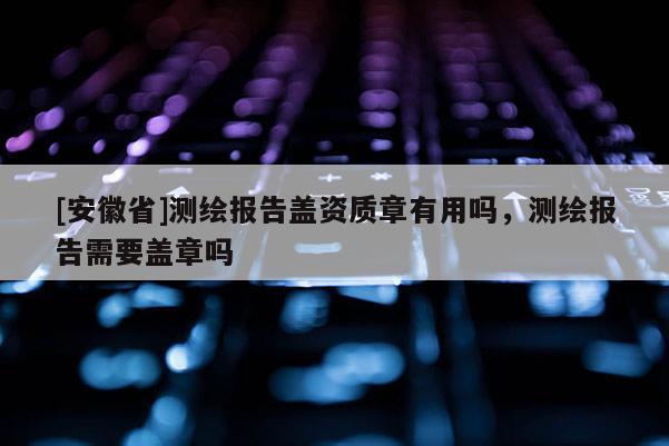 [安徽省]測繪報告蓋資質章有用嗎，測繪報告需要蓋章嗎