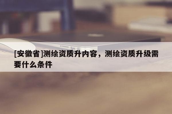 [安徽省]測繪資質升內容，測繪資質升級需要什么條件