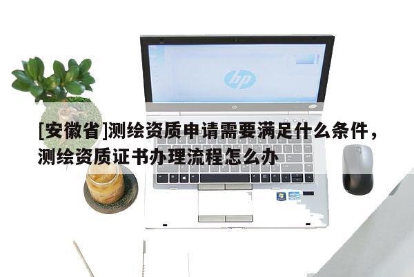[安徽省]測繪資質申請需要滿足什么條件，測繪資質證書辦理流程怎么辦