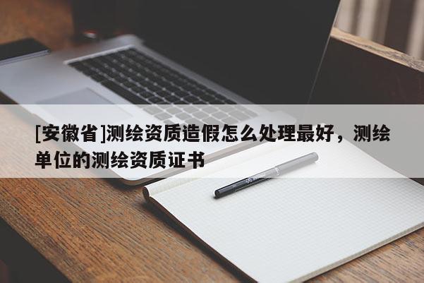 [安徽省]測繪資質造假怎么處理最好，測繪單位的測繪資質證書