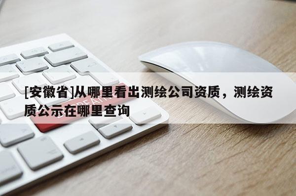 [安徽省]從哪里看出測繪公司資質，測繪資質公示在哪里查詢
